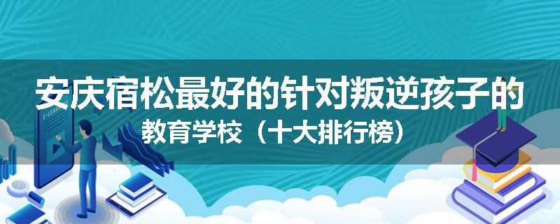 安庆宿松最好的针对叛逆孩子的教育学校（十大排行榜）