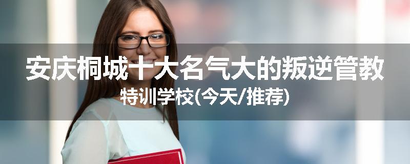安庆桐城十大名气大的叛逆管教特训学校(今天/推荐)