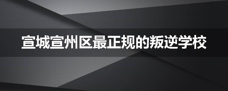 宣城宣州区最正规的叛逆学校