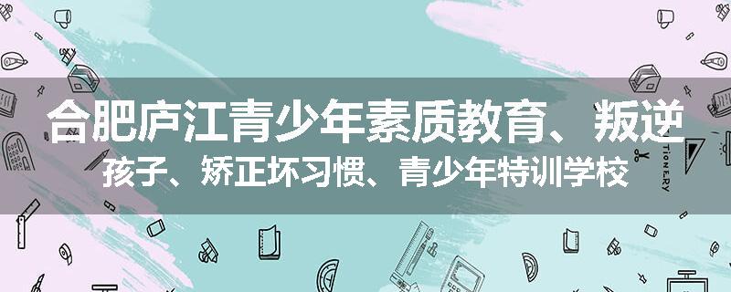 合肥庐江青少年素质教育、叛逆孩子、矫正坏习惯、青少年特训学校