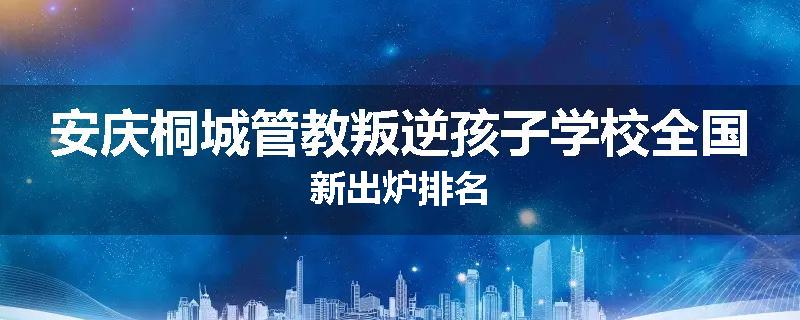 安庆桐城管教叛逆孩子学校全国新出炉排名