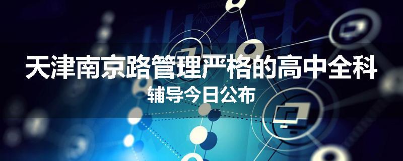 天津南京路管理严格的高中全科辅导今日公布