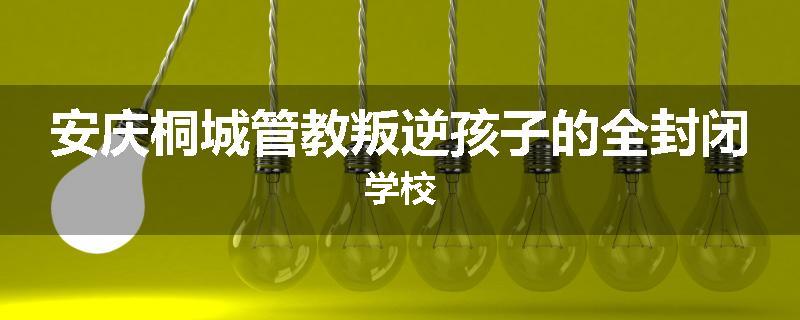 安庆桐城管教叛逆孩子的全封闭学校