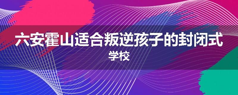 六安霍山适合叛逆孩子的封闭式学校