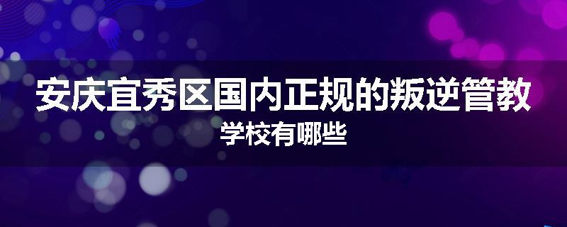 安庆宜秀区国内正规的叛逆管教学校有哪些