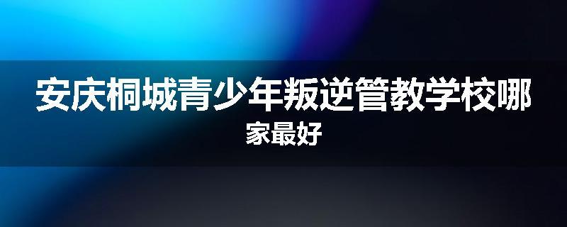 安庆桐城青少年叛逆管教学校哪家最好