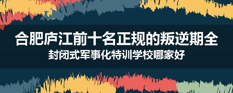 合肥庐江前十名正规的叛逆期全封闭式军事化特训学校哪家好