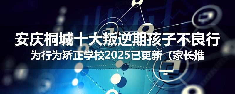安庆桐城十大叛逆期孩子不良行为行为矫正学校2025已更新（家长推荐）