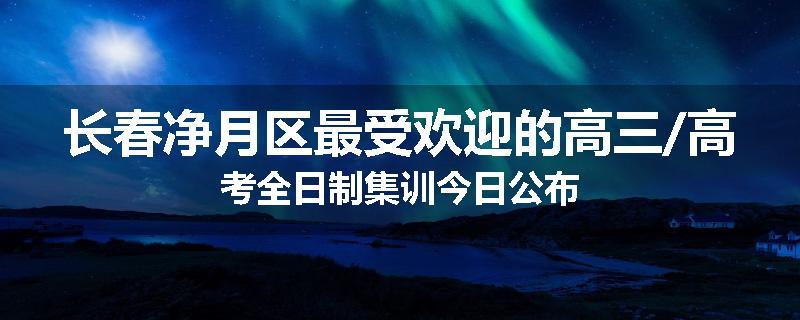 长春净月区最受欢迎的高三/高考全日制集训今日公布