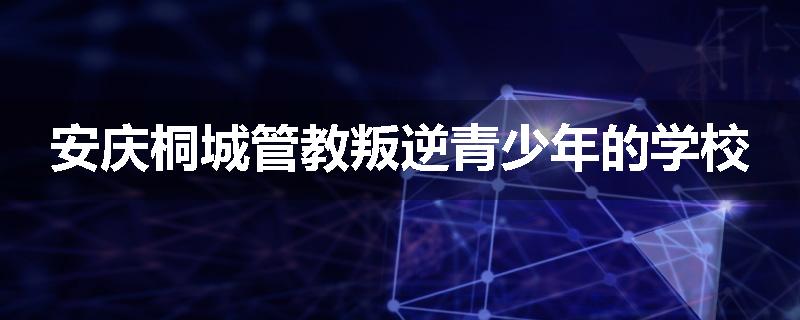 安庆桐城管教叛逆青少年的学校