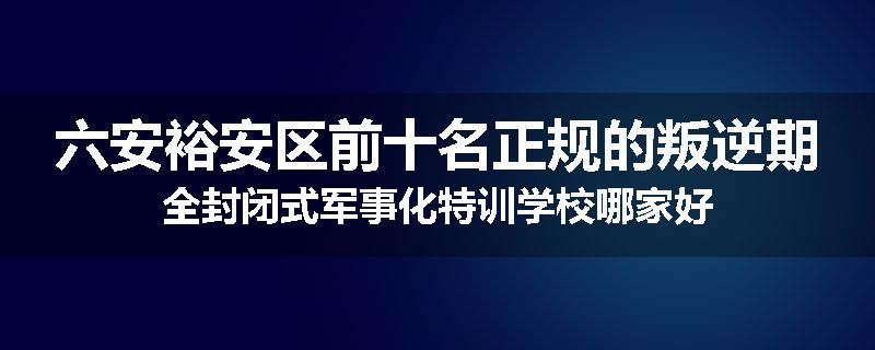 六安裕安区前十名正规的叛逆期全封闭式军事化特训学校哪家好