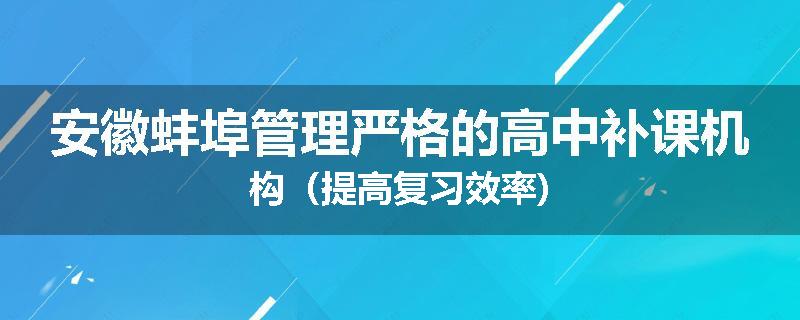 安徽蚌埠管理严格的高中补课机构（提高复习效率)
