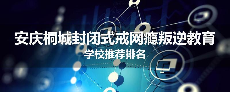 安庆桐城封闭式戒网瘾叛逆教育学校推荐排名