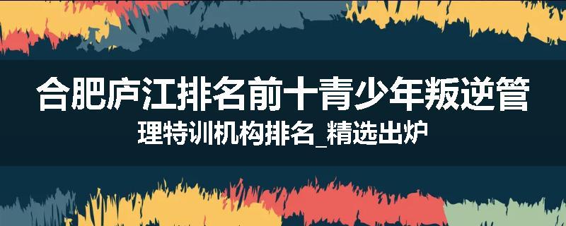 合肥庐江排名前十青少年叛逆管理特训机构排名_精选出炉