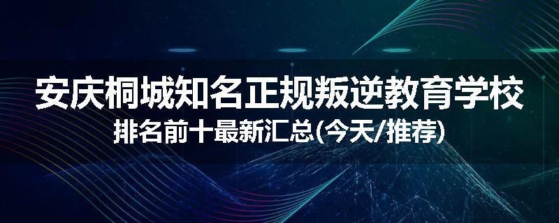 安庆桐城知名正规叛逆教育学校排名前十最新汇总(今天/推荐)