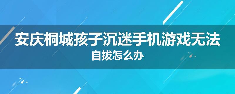 安庆桐城孩子沉迷手机游戏无法自拔怎么办