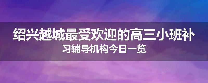 绍兴越城最受欢迎的高三小班补习辅导机构今日一览