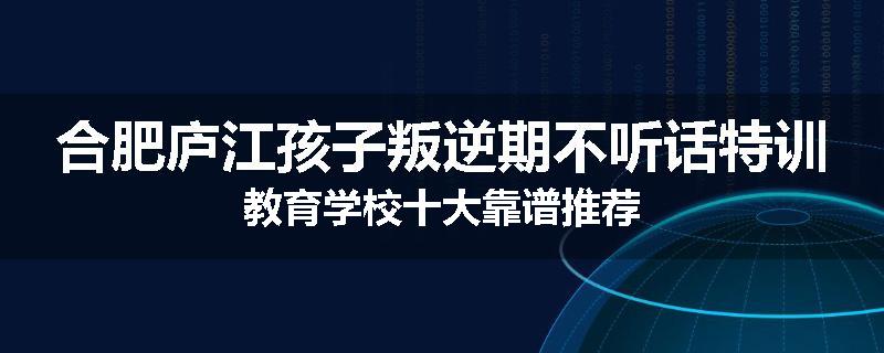 合肥庐江孩子叛逆期不听话特训教育学校十大靠谱推荐