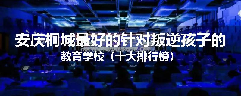 安庆桐城最好的针对叛逆孩子的教育学校（十大排行榜）