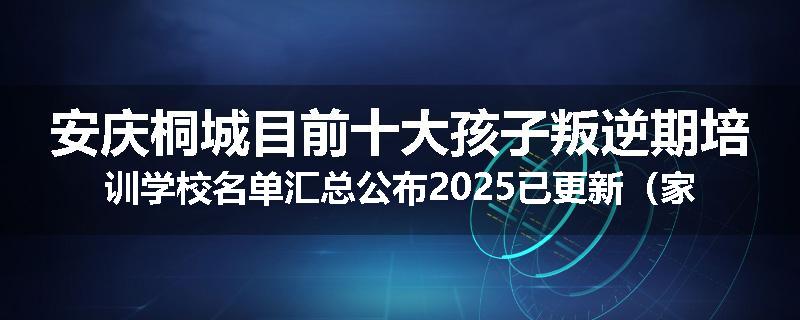 安庆桐城目前十大孩子叛逆期培训学校名单汇总公布2025已更新（家长首选）