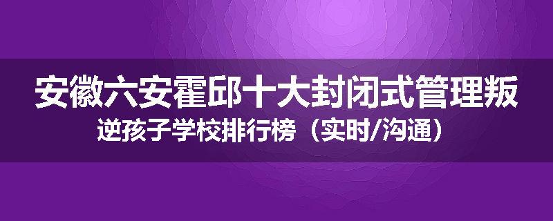 安徽六安霍邱十大封闭式管理叛逆孩子学校排行榜（实时/沟通）