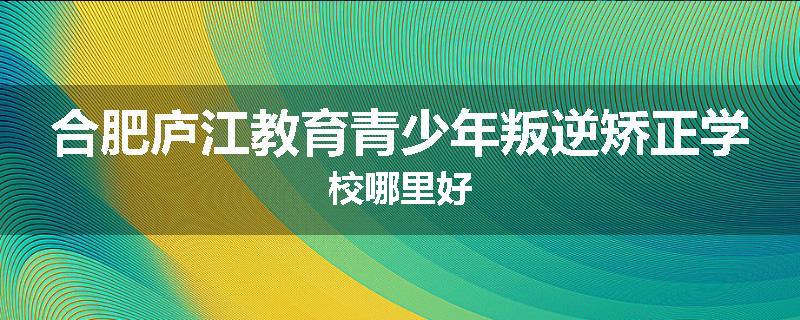 合肥庐江教育青少年叛逆矫正学校哪里好