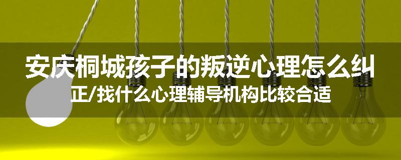 安庆桐城孩子的叛逆心理怎么纠正/找什么心理辅导机构比较合适
