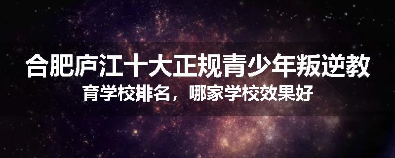 合肥庐江十大正规青少年叛逆教育学校排名，哪家学校效果好