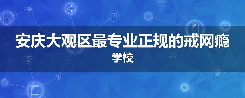 安庆大观区最专业正规的戒网瘾学校