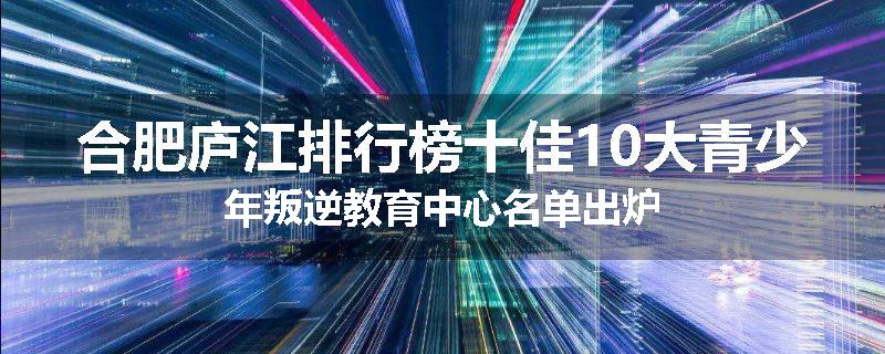 合肥庐江排行榜十佳10大青少年叛逆教育中心名单出炉
