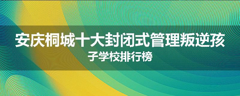 安庆桐城十大封闭式管理叛逆孩子学校排行榜