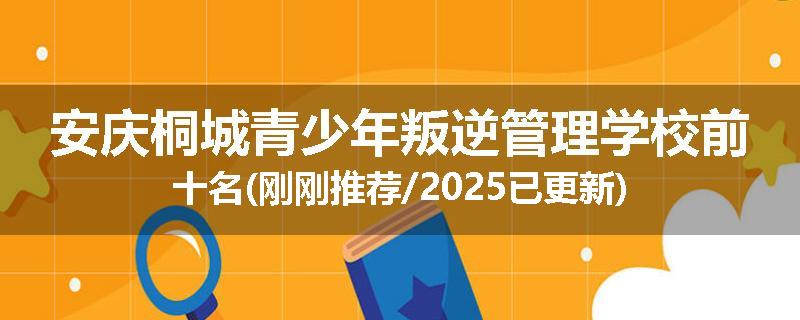 安庆桐城青少年叛逆管理学校前十名(刚刚推荐/2025已更新)