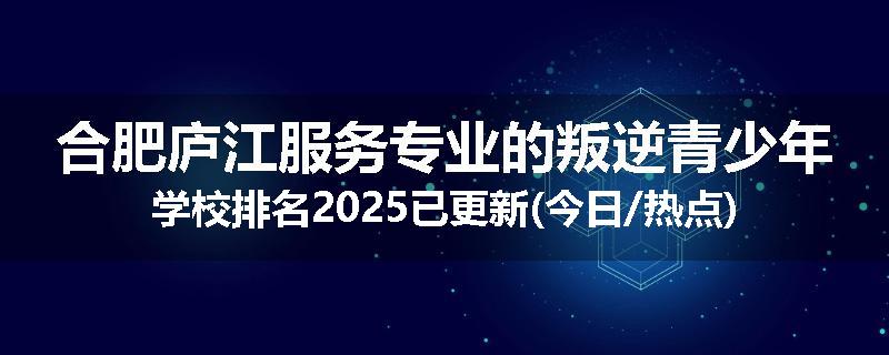 合肥庐江服务专业的叛逆青少年学校排名2025已更新(今日/热点)