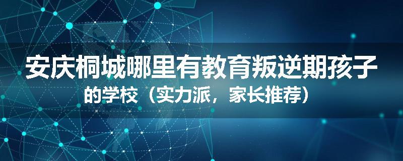 安庆桐城哪里有教育叛逆期孩子的学校（实力派，家长推荐）