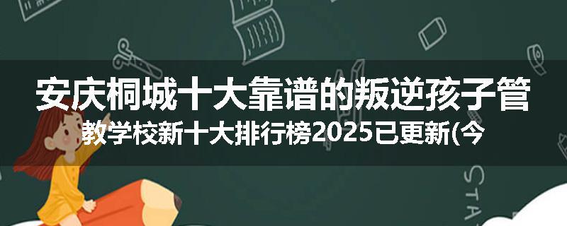 安庆桐城十大靠谱的叛逆孩子管教学校新十大排行榜2025已更新(今天/推荐)