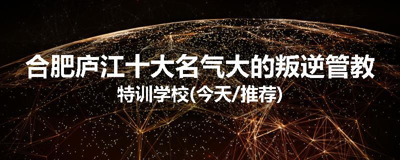 合肥庐江十大名气大的叛逆管教特训学校(今天/推荐)