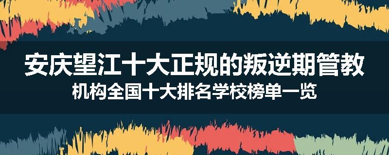 安庆望江十大正规的叛逆期管教机构全国十大排名学校榜单一览