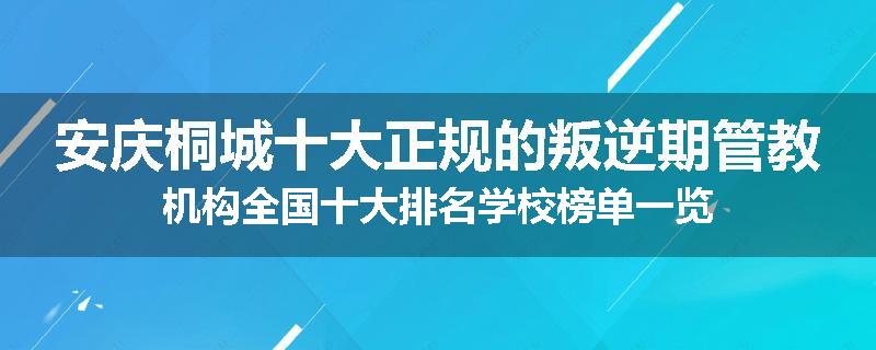 安庆桐城十大正规的叛逆期管教机构全国十大排名学校榜单一览