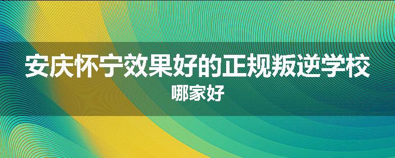 安庆怀宁效果好的正规叛逆学校哪家好