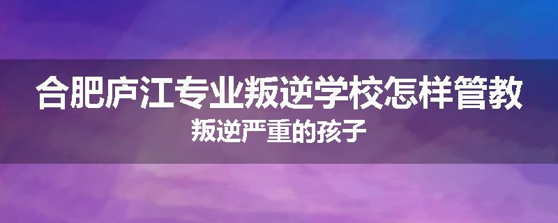 合肥庐江专业叛逆学校怎样管教叛逆严重的孩子