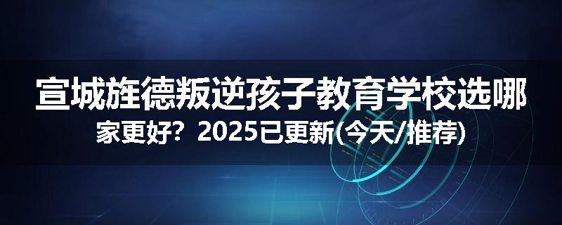 宣城旌德叛逆孩子教育学校选哪家更好？2025已更新(今天/推荐)