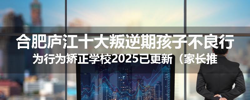 合肥庐江十大叛逆期孩子不良行为行为矫正学校2025已更新（家长推荐）