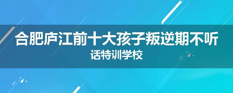 合肥庐江前十大孩子叛逆期不听话特训学校