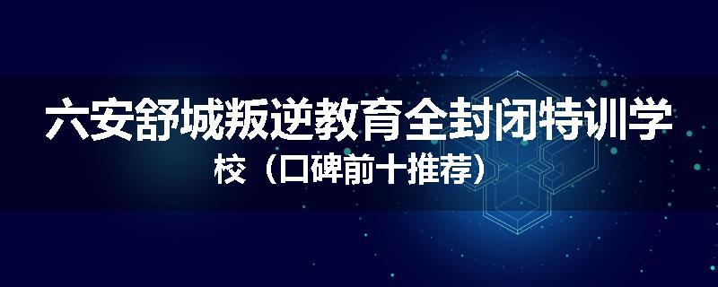 六安舒城叛逆教育全封闭特训学校（口碑前十推荐）