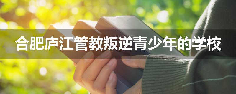 合肥庐江管教叛逆青少年的学校
