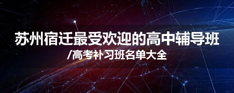 苏州宿迁最受欢迎的高中辅导班/高考补习班名单大全