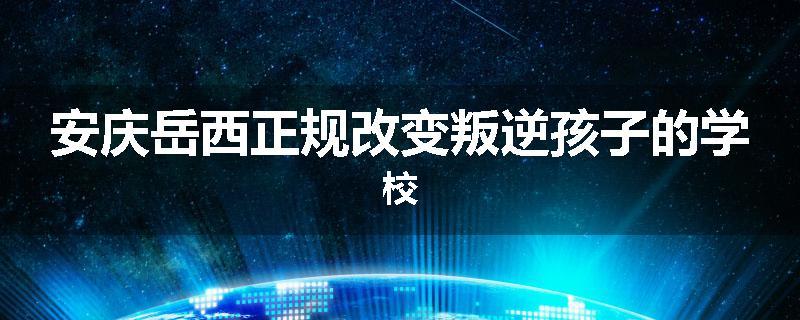 安庆岳西正规改变叛逆孩子的学校