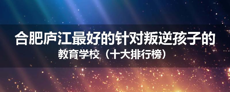 合肥庐江最好的针对叛逆孩子的教育学校（十大排行榜）