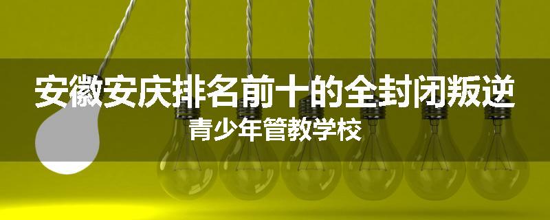 安徽安庆排名前十的全封闭叛逆青少年管教学校