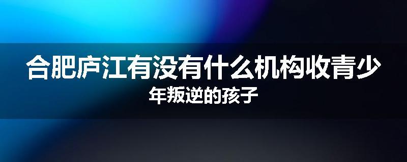 合肥庐江有没有什么机构收青少年叛逆的孩子